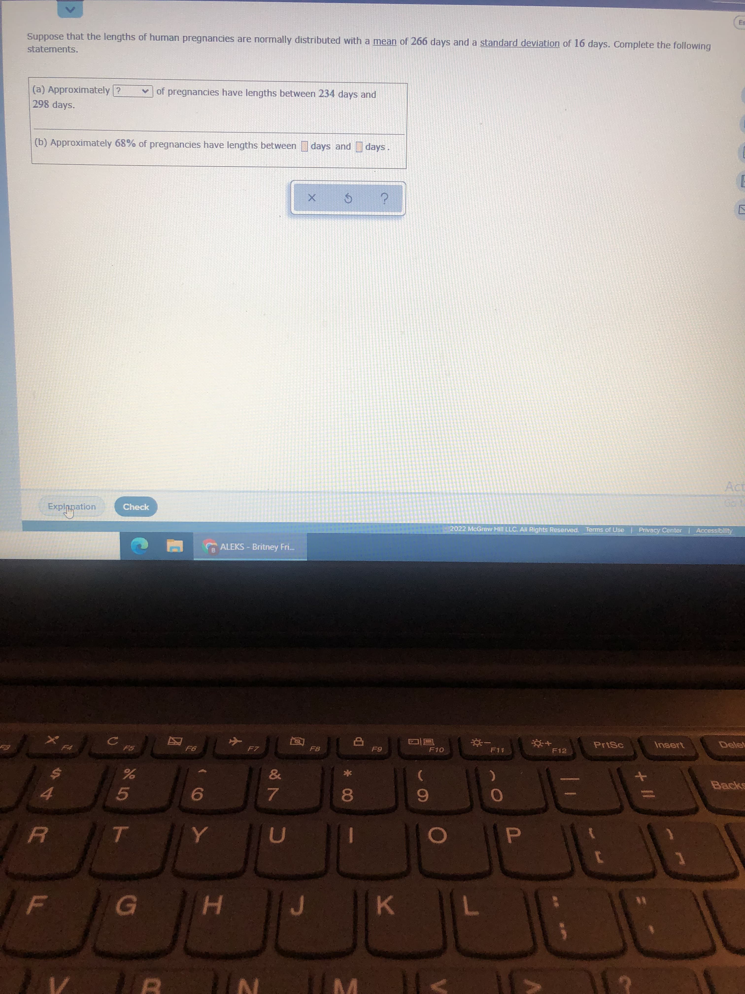 + I/
* 00
Es
Suppose that the lengths of human pregnancies are normally distributed with a mean of 266 days and a standard deviation of 16 days. Complete the following
statements.
(a) Approximately ?
v of pregnancies have lengths between 234 days and
298 days.
(b) Approximately 68% of pregnancies have lengths between days and days
Act
Explopation
Check
2022 McGraw Hill LLC. All Rights Reserved. Terms of Use | Privacy Center Accessibility
G ALEKS - Britney Fri.
PrtSc
Insert
Delet
同回
F12
因
F7
F8
&
Backs
5.
9.
4.
7.
D.
H.
