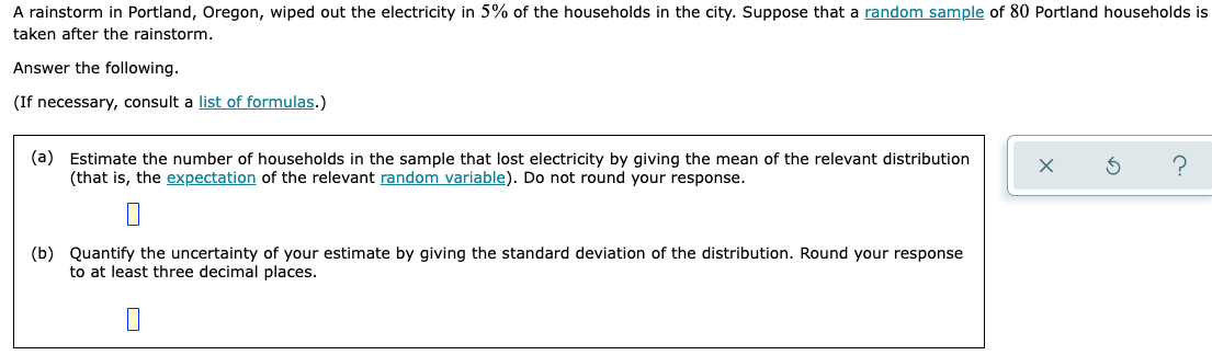 A rainstorm in Portland, Oregon, wiped out the electricity in 5% of the households in the city. Suppose that a random sample of 80 Portland households is
taken after the rainstorm.
Answer the following.
(If necessary, consult a list of formulas.)
(a) Estimate the number of households in the sample that lost electricity by giving the mean of the relevant distribution
(that is, the expectation of the relevant random variable). Do not round your response.
(b) Quantify the uncertainty of your estimate by giving the standard deviation of the distribution. Round your response
to at least three decimal places.
