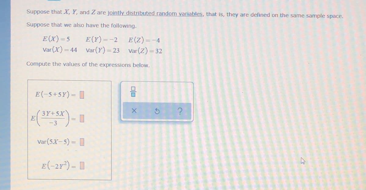 Suppose that X, Y, and Z are jointly distributed random variables, that is, they are defined on the same sample space.
Suppose that we also have the following.
E(X)=5
Var(X) = 44 Var(Y)=23 Var(Z) = 32
E (Y)=-2 E(Z)=-4
%3D
%3D
Compute the values of the expressions below.
E(-5+5Y)= |
3Y+5X
E
-3
Var(5X-5) = I
E-2
