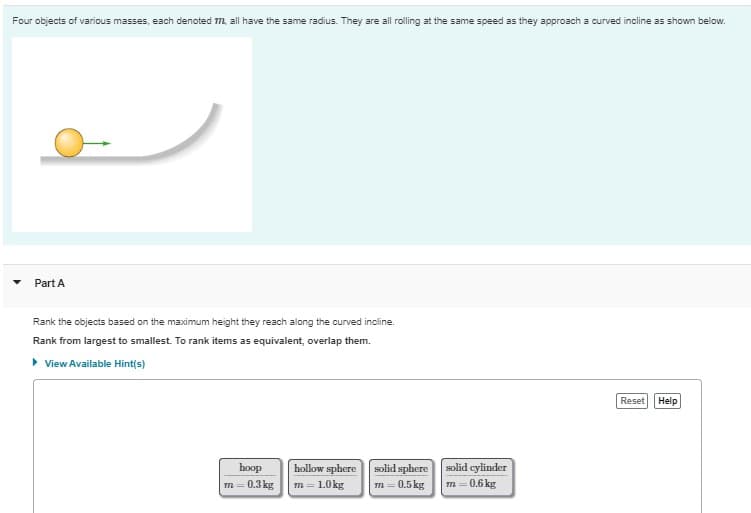 Four objects of various masses, each denoted m, all have the same radius. They are all rolling at the same speed as they approach a curved incline as shown below.
Part A
Rank the objects based on the maximum height they reach along the curved incline.
Rank from largest to smallest. To rank items as equivalent, overlap them.
• View Available Hint(s)
Reset Help
hoop
hollow sphere
solid sphere
solid cylinder
m = 0.3 kg
m= 1.0 kg
m = 0.5 kg
m= 0.6 kg
