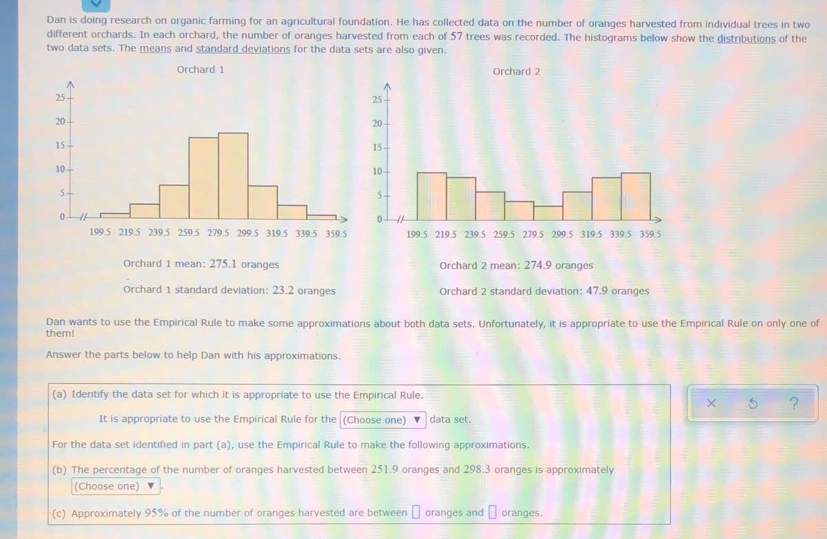 Dan is doing research on organic farming for an agricultural foundation. He has collected data on the number of oranges harvested from individual trees in two
different orchards. In each orchard, the number of oranges harvested from each of 57 trees was recorded. The histograms below show the distributions of the
two data sets. The means and standard deviations for the data sets are also given.
Orchard 1
Orchard 2
25
25
20-
20-
15+
15-
10+
10+
5+
5+
199.5 219.5 239.5 259.5 279.5 299.5 319.5 339.5 359.5
199.5 219.5 239.5 259.5 279.5 299.5 319.5 339.5 359.5
Orchard 1 mean: 275.1 oranges
Orchard 2 mean: 274.9 oranges
Orchard 1 standard deviation: 23.2 oranges
Orchard 2 standard deviation: 47.9 oranges
Dan wants to use the Empirical Rule to make some approximations about both data sets. Unfortunately, it is appropriate to use the Empirical Rule on only one of
them!
Answer the parts below to help Dan with his approximations.
(a) Identify the data set for which it is appropriate to use the Empirical Rule.
It is appropriate to use the Empirical Rule for the (Choose one) v data set.
For the data set identified in part (a), use the Empirical Rule to make the following approximations.
(b) The percentage of the number of oranges harvested between 251.9 oranges and 298.3 oranges is approximately
(Choose one) ▼
(c) Approximately 95% of the number of oranges harvested are between oranges and oranges.
