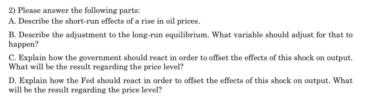 2) Please answer the following parts:
A. Describe the short-run effects of a rise in oil prices.
B. Describe the adjustment to the long-run equilibrium. What variable should adjust for that to
happen?
C. Explain how the government should react in order to offset the effects of this shock on output.
What will be the result regarding the price level?
D. Explain how the Fed should react in order to offset the effects of this shock on output. What
will be the result regarding the price level?