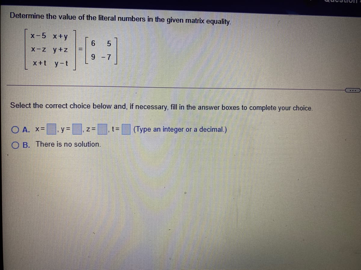 Determine the value of the literal numbers in the given matrix equality.
X-5 x+y
X-z y+z
9 -7
x+t y-t
Select the correct choice below and, if necessary, fill in the answer boxes to complete your choice.
O A. x=
.y=
(Type an integer or a decimal.)
O B. There is no solution.
