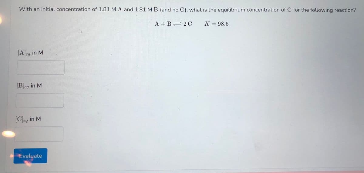 With an initial concentration of 1.81 M A and 1.81 MB (and no C), what is the equilibrium concentration of C for the following reaction?
A + B 2 C
K = 98.5
[A]eg in M
[B]eg in M
[CJeg in M
Evaluate
