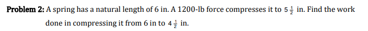 Problem 2: A spring has a natural length of 6 in. A 1200-lb force compresses it to 5 in. Find the work
done in compressing it from 6 in to 4 in.
