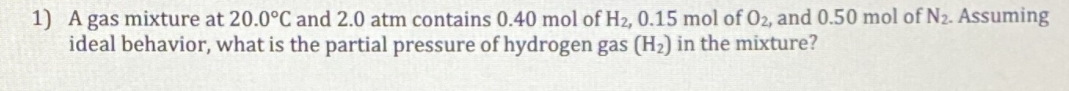 1) A gas mixture at 20.0°C and 2.0 atm contains 0.40 mol of H2, 0.15 mol of O2, and 0.50 mol of N2. Assuming
ideal behavior, what is the partial pressure of hydrogen gas (H2) in the mixture?
