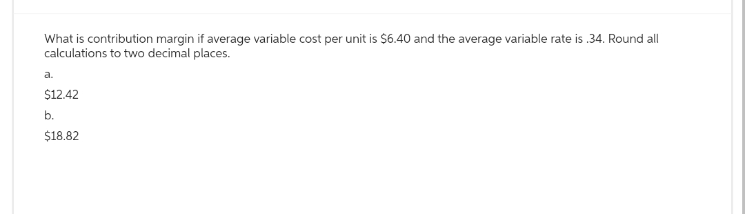 What is contribution margin if average variable cost per unit is $6.40 and the average variable rate is.34. Round all
calculations to two decimal places.
a.
$12.42
b.
$18.82