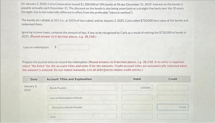 On January 2, 2020, Carla Corporation issued $1,200,000 of 10% bonds at 96 due December 31, 2029. Interest on the bonds is
payable annually each December 31. The discount on the bonds is also being amortized on a straight-line basis over the 10 years.
(Straight-line is not materially different in effect from the preferable "interest method.")
The bonds are callable at 101 (i.e., at 101% of face value), and on January 2, 2025, Carla called $720,000 face value of the bonds and
redeemed them.
Ignoring income taxes, compute the amount of loss, if any, to be recognized by Carla as a result of retiring the $720,000 of bonds in
2025. (Round answer to 0 decimal places, e.g. 38,548.)
Loss on redemption. $
Prepare the journal entry to record the redemption. (Round answers to 0 decimal places, e.g. 38,548. If no entry is required,
select "No Entry" for the account titles and enter 0 for the amounts. Credit account titles are automatically indented when
the amount is entered. Do not indent manually. List all debit entries before credit entries.)
Account Titles and Explanation
Date
January 2,
2025
Bonds Payable
Loss on Redemption of Bonds
Discount on Bonds Payable
Cash
Debit
1200000
Credit
19200