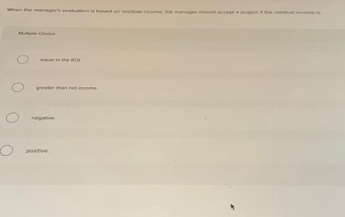 When the manager's evaluation is based on residual income, the manager should accept a project if the residual income is
Multiple Choice
equal to the ROI
greater than net income.
negative.
positive.