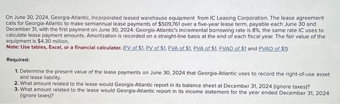 On June 30, 2024, Georgia-Atlantic, Incorporated leased warehouse equipment from IC Leasing Corporation. The lease agreement
calls for Georgia-Atlantic to make semiannual lease payments of $509,761 over a five-year lease term, payable each June 30 and
December 31, with the first payment on June 30, 2024. Georgia-Atlantic's incremental borrowing rate is 8%, the same rate IC uses to
calculate lease payment amounts. Amortization is recorded on a straight-line basis at the end of each fiscal year. The fair value of the
equipment is $4.30 million.
Note: Use tables, Excel, or a financial calculator. (FV of $1. PV of $1. FVA of $1. PVA of $1. FVAD of $1 and PVAD of $1)
Required:
1. Determine the present value of the lease payments on June 30, 2024 that Georgia-Atlantic uses to record the right-of-use asset
and lease liability.
2. What amount related to the lease would Georgia-Atlantic report in its balance sheet at December 31, 2024 (ignore taxes)?
3. What amount related to the lease would Georgia-Atlantic report in its income statement for the year ended December 31, 2024
(ignore taxes)?