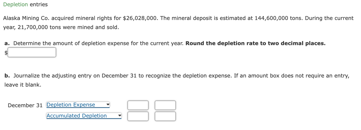 Depletion entries
Alaska Mining Co. acquired mineral rights for $26,028,000. The mineral deposit is estimated at 144,600,000 tons. During the current
year, 21,700,000 tons were mined and sold.
a. Determine the amount of depletion expense for the current year. Round the depletion rate to two decimal places.
b. Journalize the adjusting entry on December 31 to recognize the depletion expense. If an amount box does not require an entry,
leave it blank.
December 31 Depletion Expense
Accumulated Depletion