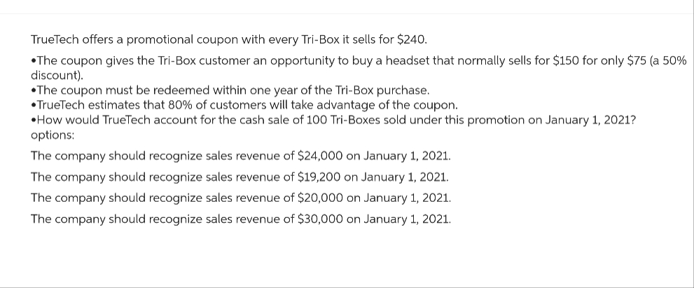 TrueTech offers a promotional coupon with every Tri-Box it sells for $240.
•The coupon gives the Tri-Box customer an opportunity to buy a headset that normally sells for $150 for only $75 (a 50%
discount).
•The coupon must be redeemed within one year of the Tri-Box purchase.
TrueTech estimates that 80% of customers will take advantage of the coupon.
How would TrueTech account for the cash sale of 100 Tri-Boxes sold under this promotion on January 1, 2021?
options:
The company should recognize sales revenue of $24,000 on January 1, 2021.
The company should recognize sales revenue of $19,200 on January 1, 2021.
The company should recognize sales revenue of $20,000 on January 1, 2021.
The company should recognize sales revenue of $30,000 on January 1, 2021.