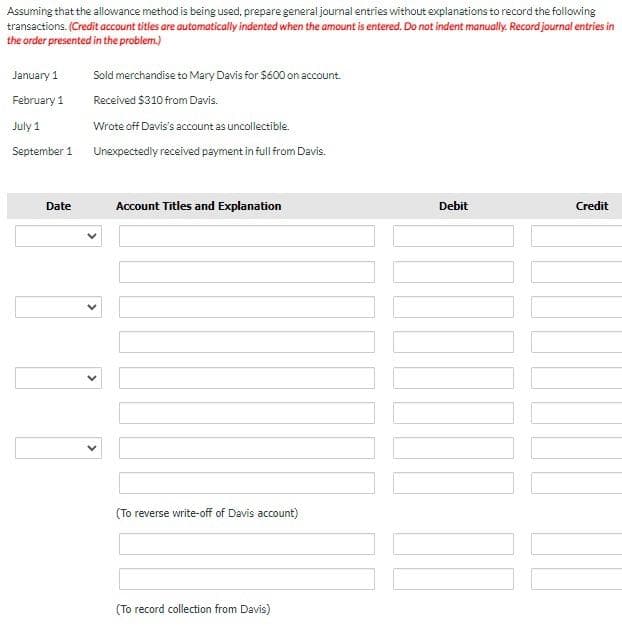 Assuming that the allowance method is being used, prepare general journal entries without explanations to record the following
transactions. (Credit account titles are automatically indented when the amount is entered. Do not indent manually. Record journal entries in
the order presented in the problem.)
January 1
February 1
July 1
September 1
Date
Sold merchandise to Mary Davis for $600 on account.
Received $310 from Davis.
Wrote off Davis's account as uncollectible.
Unexpectedly received payment in full from Davis.
10
Account Titles and Explanation
(To reverse write-off of Davis account)
(To record collection from Davis)
Debit
Credit