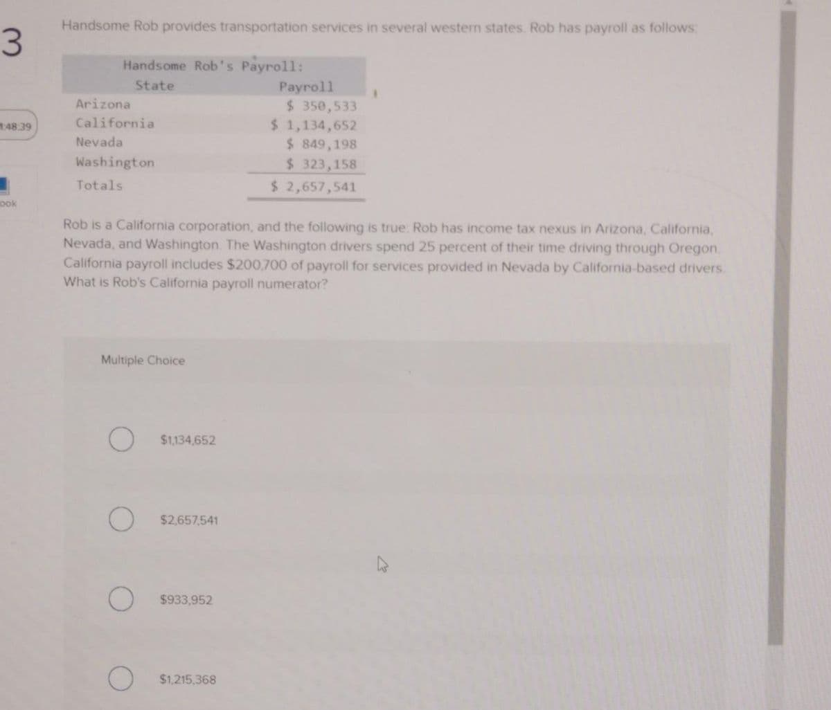 3
1:48:39
ook
Handsome Rob provides transportation services in several western states. Rob has payroll as follows:
Handsome Rob's Payroll:
State
Arizona
California
Nevada
Washington
Totals
Multiple Choice
$1,134,652
Rob is a California corporation, and the following is true: Rob has income tax nexus in Arizona, California,
Nevada, and Washington. The Washington drivers spend 25 percent of their time driving through Oregon.
California payroll includes $200,700 of payroll for services provided in Nevada by California-based drivers.
What is Rob's California payroll numerator?
$2,657,541
$933,952
Payroll
$1,215,368
$ 350,533
$ 1,134,652
$ 849,198
$ 323,158
$ 2,657,541
1
