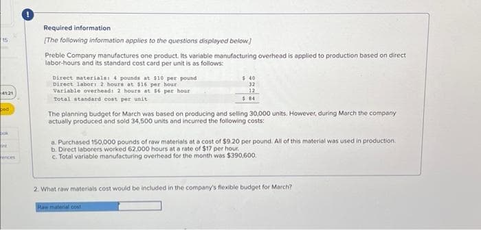 15
4121
ped
bok
int
ences
Required information
[The following information applies to the questions displayed below]
Preble Company manufactures one product. Its variable manufacturing overhead is applied to production based on direct
labor-hours and its standard cost card per unit is as follows:
Direct materials: 4 pounds at $10 per pound
Direct labor: 2 hours at $16 per hour
Variable overhead: 2 hours at 56 per hour
Total standard cost per unit
$40
32
12
$84
The planning budget for March was based on producing and selling 30,000 units. However, during March the company
actually produced and sold 34,500 units and incurred the following costs:
a. Purchased 150,000 pounds of raw materials at a cost of $9.20 per pound. All of this material was used in production.
b. Direct laborers worked 62,000 hours at a rate of $17 per hour.
c. Total variable manufacturing overhead for the month was $390,600.
2. What raw materials cost would be included in the company's flexible budget for March?
Raw material cost