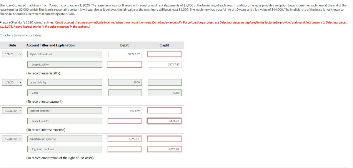 Sheridan Co. leased machinery from Young, Inc. on January 1, 2020. The lease term was for 8 years, with equal annual rental payments of $5,900 at the beginning of each year. In addition, the lease provides an option to purchase the machinery at the end of the
lease term for $2,000, which Sheridan is reasonably certain it will exercise as it believes the fair value of the machinery will be at least $5,000. The machinery has a useful life of 10 years and a fair value of $44,000. The implicit rate of the lease is not known to
Sheridan. Sheridan's incremental borrowing rate is 10%.
Prepare Sheridan's 2020 journal entries. (Credit account titles are automatically indented when the amount is entered. Do not indent manually. For calculation purposes, use 5 decimal places as displayed in the factor table provided and round final answers to O decimal places,
e.g. 5,275. Record journal entries in the order presented in the problem.)
Click here to view factor tables.
Date
1/1/20
1/1/20
12/31/20
12/31/20
Account Titles and Explanation
Right-of-Use Asset
Lease Liability
(To record lease liability)
Lease Liability
Cash
(To record lease payment)
Interest Expense
Lease Liability
(To record interest expense)
Amortization Expense
Right-of-Use Asset
(To record amortization of the right-of-use asset)
Debit
34747.87
5900
3474.79
4093.48
Credit
34747.87
5900
3474.79
4093.48