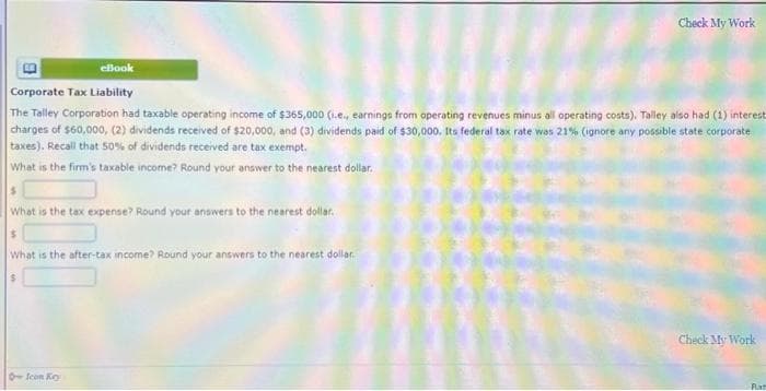 Check My Work
eBook
Corporate Tax Liability
The Talley Corporation had taxable operating income of $365,000 (1.e., earnings from operating revenues minus all operating costs). Talley also had (1) interest
charges of $60,000, (2) dividends received of $20,000, and (3) dividends paid of $30,000. Its federal tax rate was 21% (ignore any possible state corporate
taxes). Recall that 50% of dividends received are tax exempt.
What is the firm's taxable income? Round your answer to the nearest dollar.
$
What is the tax expense? Round your answers to the nearest dollar.
$
What is the after-tax income? Round your answers to the nearest dollar.
+ fean Ko
Check My Work
Rat