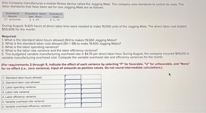 Erie Company manufactures a mobile fitness device called the Jogging Mate. The company uses standards to control its costs. The
labor standards that have been set for one Jogging Mate are as follows:
Standard
Hours
27 minutes
Standard Rate
per Hour
$6.00
Standard
Cost
$ 2.70
During August, 9,425 hours of direct labor time were needed to make 19,500 units of the Jogging Mate. The direct labor cost totaled
$55,608 for the month.
Required:
1. What is the standard labor-hours allowed (SH) to makes 19,500 Jogging Mates?
2. What is the standard labor cost allowed (SH x SR) to make 19,500 Jogging Mates?
3. What is the labor spending variance?
4. What is the labor rate variance and the labor efficiency variance?
5. The budgeted variable manufacturing overhead rate is $4.70 per direct labor-hour. During August, the company incurred $49,010 in
variable manufacturing overhead cost. Compute the variable overhead rate and efficiency variances for the month.
(For requirements 3 through 5, indicate the effect of each variance by selecting "F" for favorable, "U" for unfavorable, and "None"
for no effect (i.e., zero variance). Input all amounts as positive values. Do not round intermediate calculations.)
1. Standard labor-hours allowed
2. Standard labor cost allowed
3. Labor spending variance
4. Labor rate variance
4. Labor efficiency variance i
5. Variable overhead rate variance
5. Variable overhead officiency variance