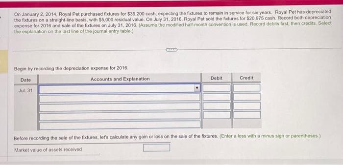 On January 2, 2014, Royal Pet purchased fixtures for $39,200 cash, expecting the fixtures to remain in service for six years. Royal Pet has depreciated
the fixtures on a straight-line basis, with $5,000 residual value. On July 31, 2016, Royal Pet sold the fixtures for $20,975 cash. Record both depreciation
expense for 2016 and sale of the fixtures on July 31, 2016. (Assume the modified half-month convention is used. Record debits first, then credits. Select
the explanation on the last line of the journal entry table.)
Begin by recording the depreciation expense for 2016.
Date
Jul 31
Accounts and Explanation
Debit
Credit
Before recording the sale of the fixtures, let's calculate any gain or loss on the sale of the fixtures. (Enter a loss with a minus sign or parentheses.)
Market value of assets received