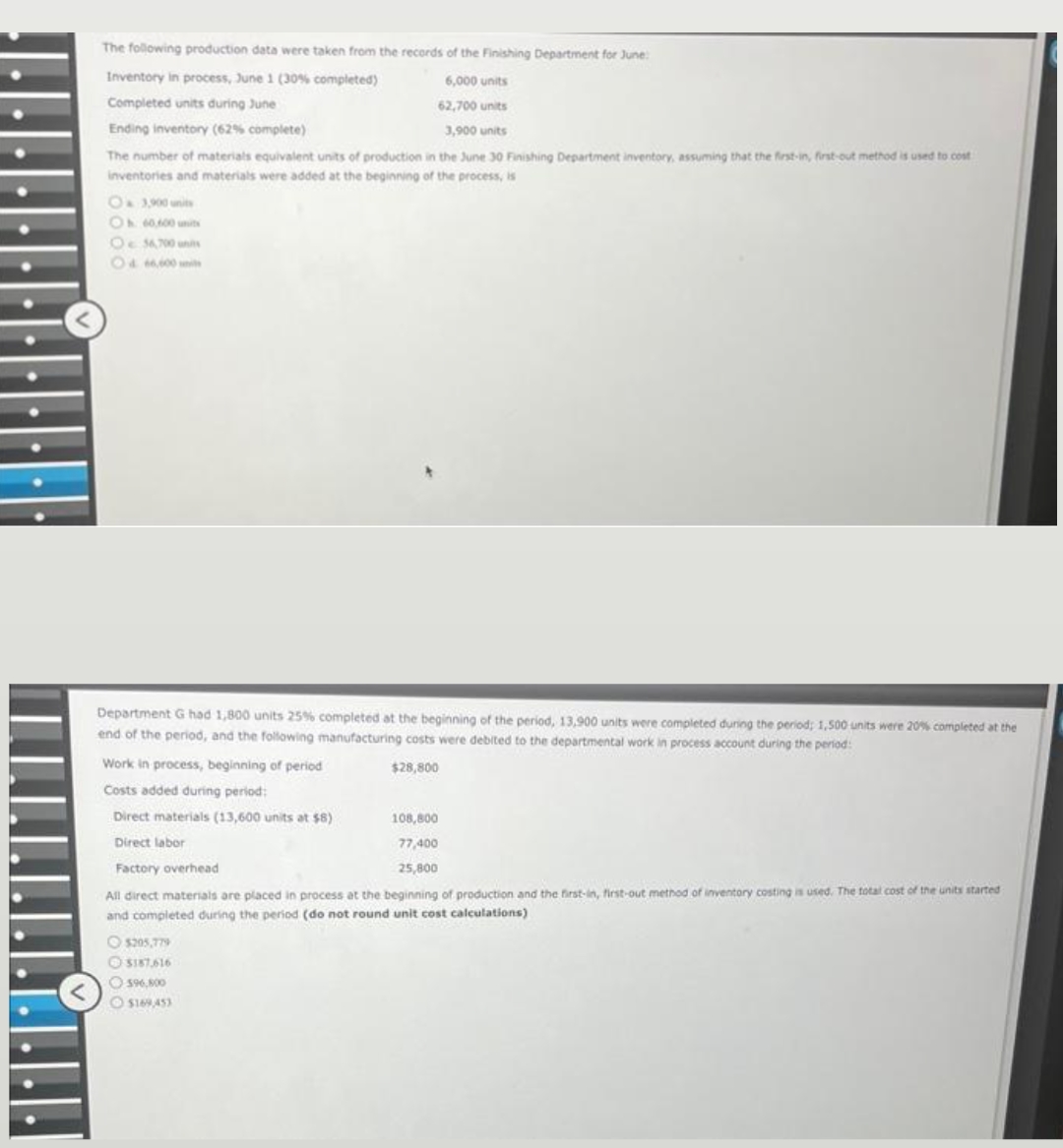 The following production data were taken from the records of the Finishing Department for June:
Inventory in process, June 1 (30% completed)
6,000 units
Completed units during June
62,700 units
Ending inventory (62% complete)
3,900 units
The number of materials equivalent units of production in the June 30 Finishing Department inventory, assuming that the first-in, first-out method is used to cost
inventories and materials were added at the beginning of the process, is
O 3,900 units
Oh 60,600 units
O 56,700 units
Department G had 1,800 units 25% completed at the beginning of the period, 13,900 units were completed during the period; 1,500 units were 20% completed at the
end of the period, and the following manufacturing costs were debited to the departmental work in process account during the period:
$28,800
Work in process, beginning of period
Costs added during period:
Direct materials (13,600 units at $8)
108,800
Direct labor
77,400
25,800
Factory overhead
All direct materials are placed in process at the beginning of production and the first-in, first-out method of inventory costing is used. The total cost of the units started
and completed during the period (do not round unit cost calculations)
$205,779
$187,616
596,800
$169,453