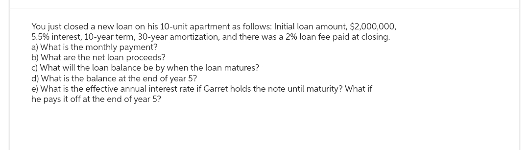 You just closed a new loan on his 10-unit apartment as follows: Initial loan amount, $2,000,000,
5.5% interest, 10-year term, 30-year amortization, and there was a 2% loan fee paid at closing.
a) What is the monthly payment?
b) What are the net loan proceeds?
c) What will the loan balance be by when the loan matures?
d) What is the balance at the end of year 5?
e) What is the effective annual interest rate if Garret holds the note until maturity? What if
he pays it off at the end of year 5?