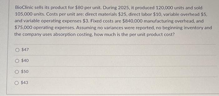 BioClinic sells its product for $80 per unit. During 2025, it produced 120,000 units and sold
105,000 units. Costs per unit are: direct materials $25, direct labor $10, variable overhead $5.
and variable operating expenses $3. Fixed costs are $840,000 manufacturing overhead, and
$75,000 operating expenses. Assuming no variances were reported, no beginning inventory and
the company uses absorption costing, how much is the per unit product cost?
$47
O $40
O $50
$43