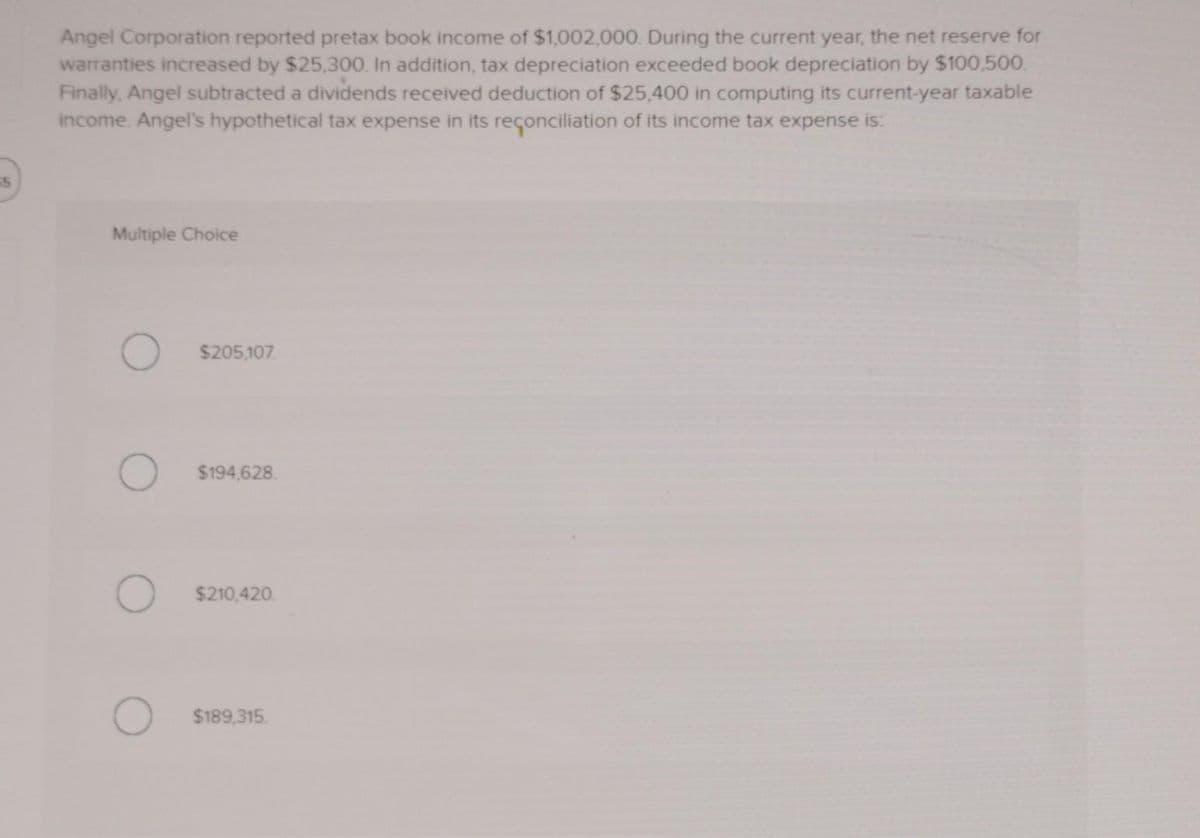 55
Angel Corporation reported pretax book income of $1,002,000. During the current year, the net reserve for
warranties increased by $25,300. In addition, tax depreciation exceeded book depreciation by $100,500.
Finally, Angel subtracted a dividends received deduction of $25,400 in computing its current-year taxable
income. Angel's hypothetical tax expense in its reconciliation of its income tax expense is:
Multiple Choice
O $205,107
O $194,628
$210,420.
$189,315.