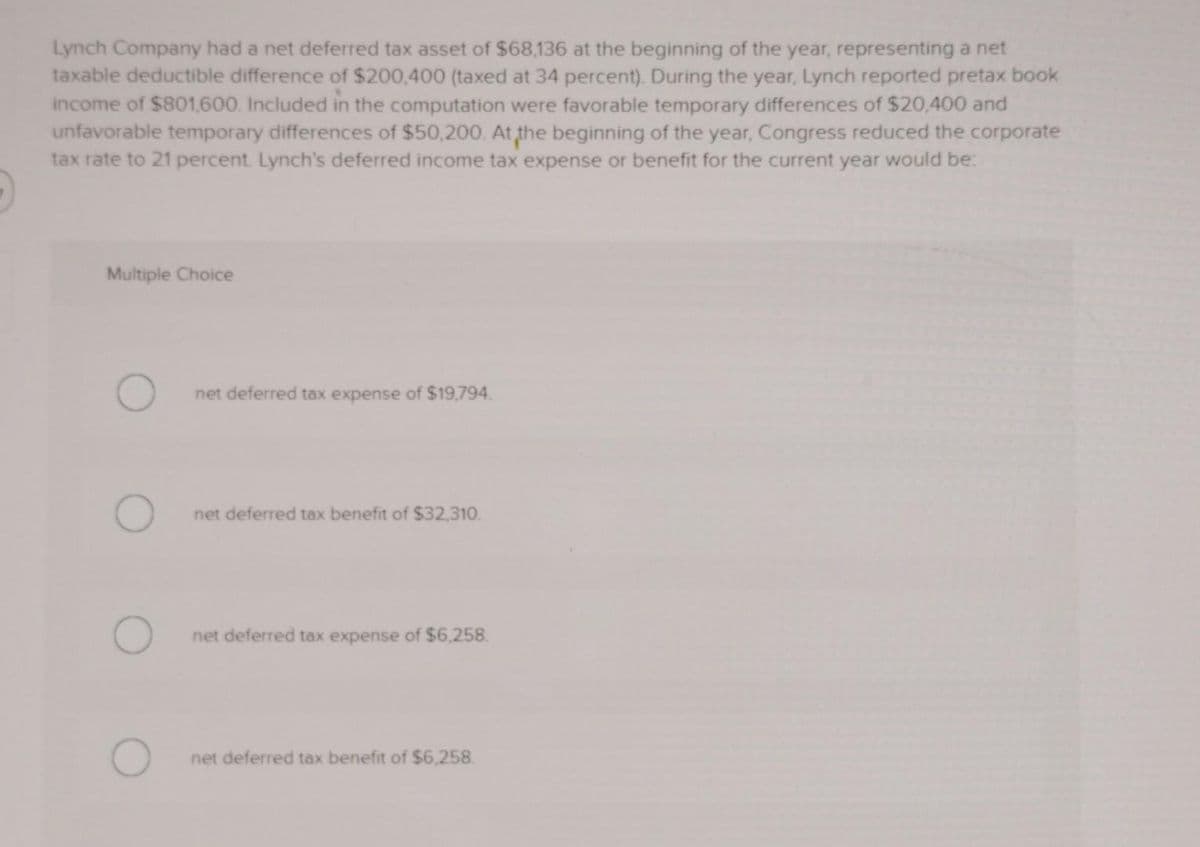 Lynch Company had a net deferred tax asset of $68,136 at the beginning of the year, representing a net
taxable deductible difference of $200,400 (taxed at 34 percent). During the year, Lynch reported pretax book
income of $801,600. Included in the computation were favorable temporary differences of $20,400 and
unfavorable temporary differences of $50,200. At the beginning of the year, Congress reduced the corporate
tax rate to 21 percent. Lynch's deferred income tax expense or benefit for the current year would be:
Multiple Choice
net deferred tax expense of $19,794.
net deferred tax benefit of $32,310.
net deferred tax expense of $6,258.
net deferred tax benefit of $6,258.