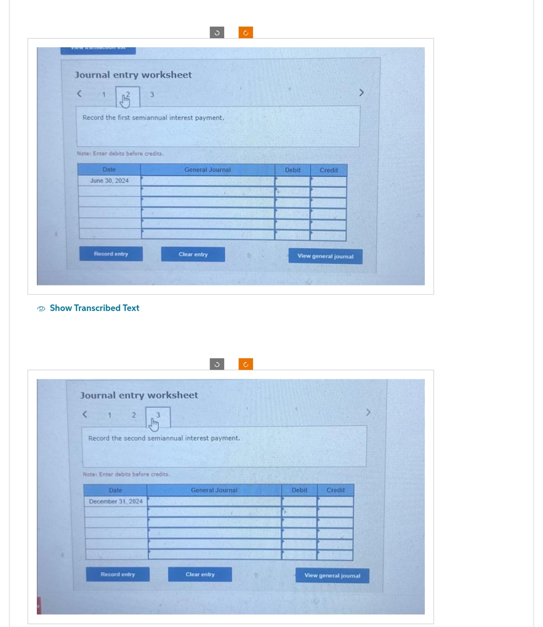 VIEW uransaction St
Journal entry worksheet
< 1
Record the first semiannual interest payment,
Note: Enter debits before credits.
Date
June 30, 2024
Record entry
Show Transcribed Text
<
1
3
Journal entry worksheet
2
Date
December 31, 2024
3
Note: Enter debits before credits.
Record entry
General Journal
Record the second semiannual interest payment.
Clear entry
General Journal
Clear entry
Debit
Credit
View general journal
Debit
Credit
>
View general journal
>