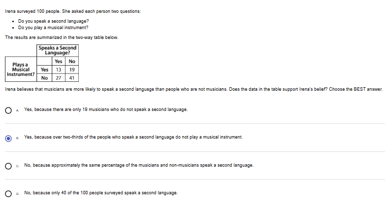 Irena surveyed 100 people. She asked each person two questions:
• Do you speak a second language?
• Do you play a musical instrument?
The results are summarized in the two-way table below.
Speaks a Second
Language?
Yes No
Yes 13 19
No 27 41
Irena believes that musicians are more likely to speak a second language than people who are not musicians. Does the data in the table support Irena's belief? Choose the BEST answer.
Plays a
Musical
Instrument?
Yes, because there are only 19 musicians who do not speak a second language.
0.
Yes, because over two-thirds of the people who speak a second language do not play a musical instrument.
Oc No, because approximately the same percentage of the musicians and non-musicians speak a second language.
No, because only 40 of the 100 people surveyed speak a second language.