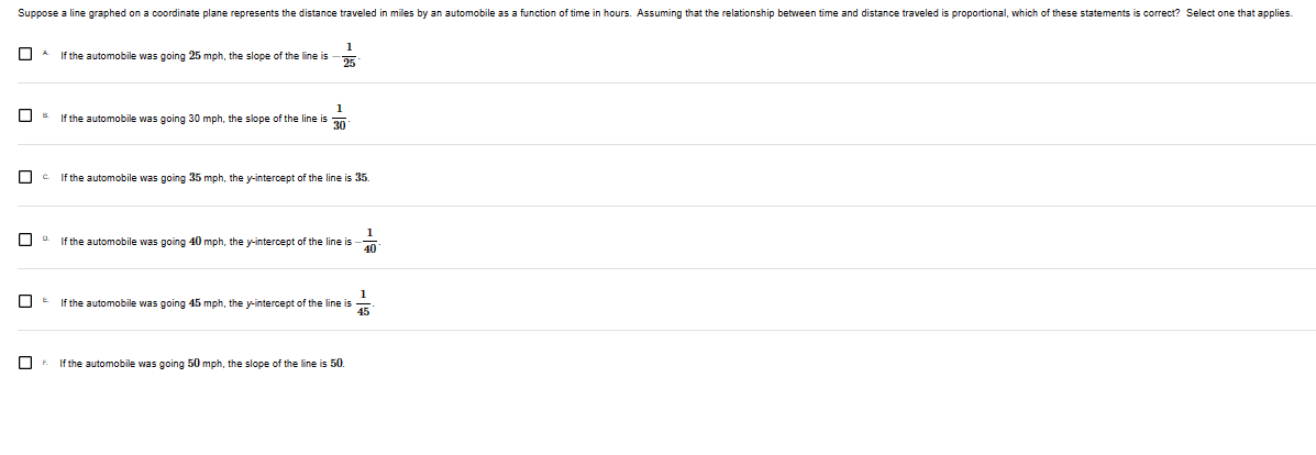 Suppose a line graphed on a coordinate plane represents the distance traveled in miles by an automobile as a function of time in hours. Assuming that the relationship between time and distance traveled is proportional, which of these statements is correct? Select one that applies.
0
1
If the automobile was going 25 mph, the slope of the line is
25
1
If the automobile was going mph, the slope of the line is 30
c. If the automobile was going 35 mph, the y-intercept of the line is 35.
If the automobile was going 40 mph, the y-intercept of the line is
1
40
1
If the automobile was going 45 mph, the y-intercept of the line is 45
If the automobile was going 50 mph, the slope of the line is 50