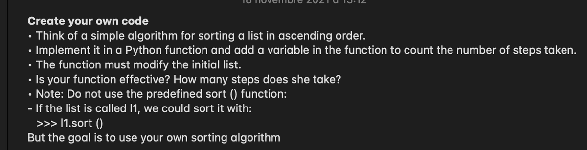 Create your own code
Think of a simple algorithm for sorting a list in ascending order.
• Implement it in a Python function and add a variable in the function to count the number of steps taken.
• The function must modify the initial list.
Is your function effective? How many steps does she take?
Note: Do not use the predefined sort () function:
If the list is called 11, we could sort it with:
>>> I1.sort ()
But the goal is to use your own sorting algorithm
