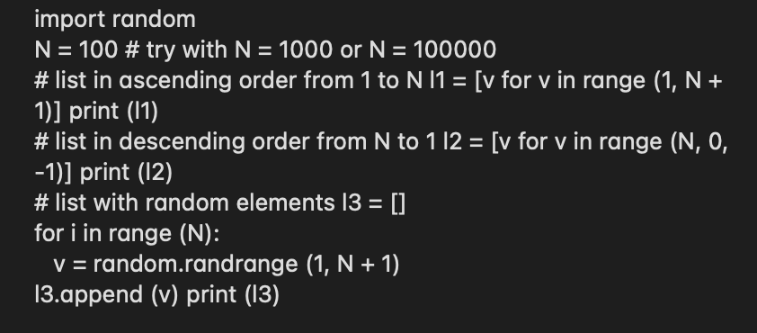 import random
N = 100 # try with N = 1000 or N = 100000
# list in ascending order from 1 to N I1 = [v for v in range (1, N +
1)] print (1)
# list in descending order from N to 1 12 = [v for v in range (N, 0,
-1)] print (12)
# list with random elements 13 = []
for i in range (N):
V = random.randrange (1, N + 1)
13.append (v) print (13)
