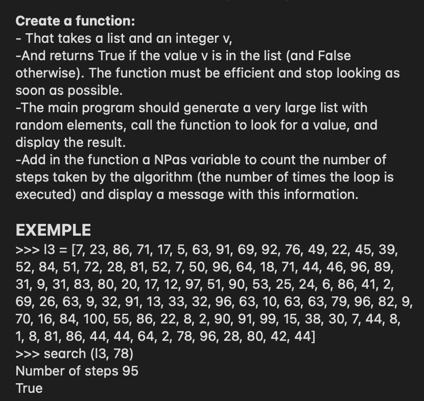 Create a function:
That takes a list and an integer v,
-And returns True if the value v is in the list (and False
otherwise). The function must be efficient and stop looking as
soon as possible.
-The main program should generate a very large list with
random elements, call the function to look for a value, and
display the result.
-Add in the function a NPas variable to count the number of
steps taken by the algorithm (the number of times the loop is
executed) and display a message with this information.
EXEMPLE
>>> 13 = [7, 23, 86, 71, 17, 5, 63, 91, 69, 92, 76, 49, 22, 45, 39,
52, 84, 51, 72, 28, 81, 52, 7, 50, 96, 64, 18, 71, 44, 46, 96, 89,
31, 9, 31, 83, 80, 20, 17, 12, 97, 51, 90, 53, 25, 24, 6, 86, 41, 2,
69, 26, 63, 9, 32, 91, 13, 33, 32, 96, 63, 10, 63, 63, 79, 96, 82, 9,
70, 16, 84, 100, 55, 86, 22, 8, 2, 90, 91, 99, 15, 38, 30, 7, 44, 8,
1, 8, 81, 86, 44, 44, 64, 2, 78, 96, 28, 80, 42, 44]
>>> search (13, 78)
Number of steps 95
%3D
True
