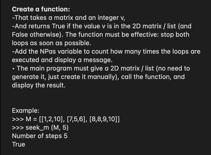 Create a function:
-That takes a matrix and an integer v,
-And returns True if the value v is in the 2D matrix / list (and
False otherwise). The function must be effective: stop both
loops as soon as possible.
-Add the NPas variable to count how many times the loops are
executed and display a message.
• The main program must give a 2D matrix / list (no need to
generate it, just create it manually), call the function, and
display the result.
Example:
>>> M = [[1,2,10], [7,5,6], [8,8,9,10]]
>>> seek_m (M, 5)
Number of steps 5
True
