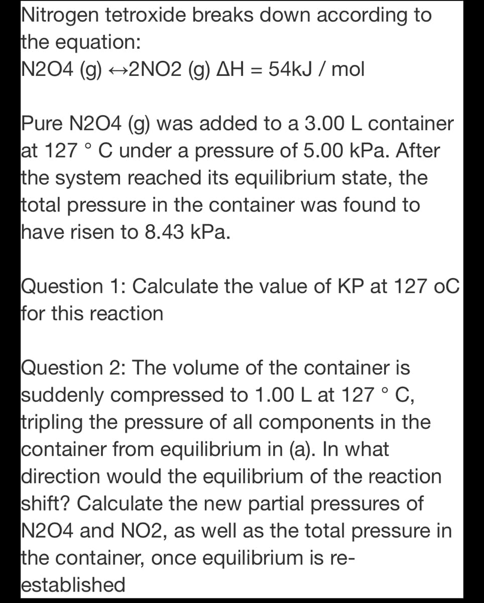 Nitrogen tetroxide breaks down according to
the equation:
N204 (g) +2NO2 (g) AH = 54KJ / mol
%3D
Pure N204 (g) was added to a 3.00 L container
at 127 ° C under a pressure of 5.00 kPa. After
the system reached its equilibrium state, the
total pressure in the container was found to
have risen to 8.43 kPa.
Question 1: Calculate the value of KP at 127 oC
for this reaction
Question 2: The volume of the container is
suddenly compressed to 1.00 L at 127 ° OC,
tripling the pressure of all components in the
container from equilibrium in (a). In what
direction would the equilibrium of the reaction
shift? Calculate the new partial pressures of
N204 and NO2, as well as the total pressure in
the container, once equilibrium is re-
established
