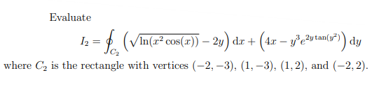 Evaluate
I2 =
h =D2 (4r – y°eutam7) dy
(VIn(a² cos(r)) – 2y) dr +
where C2 is the rectangle with vertices (-2, –3), (1, -3), (1,2), and (-2, 2).
