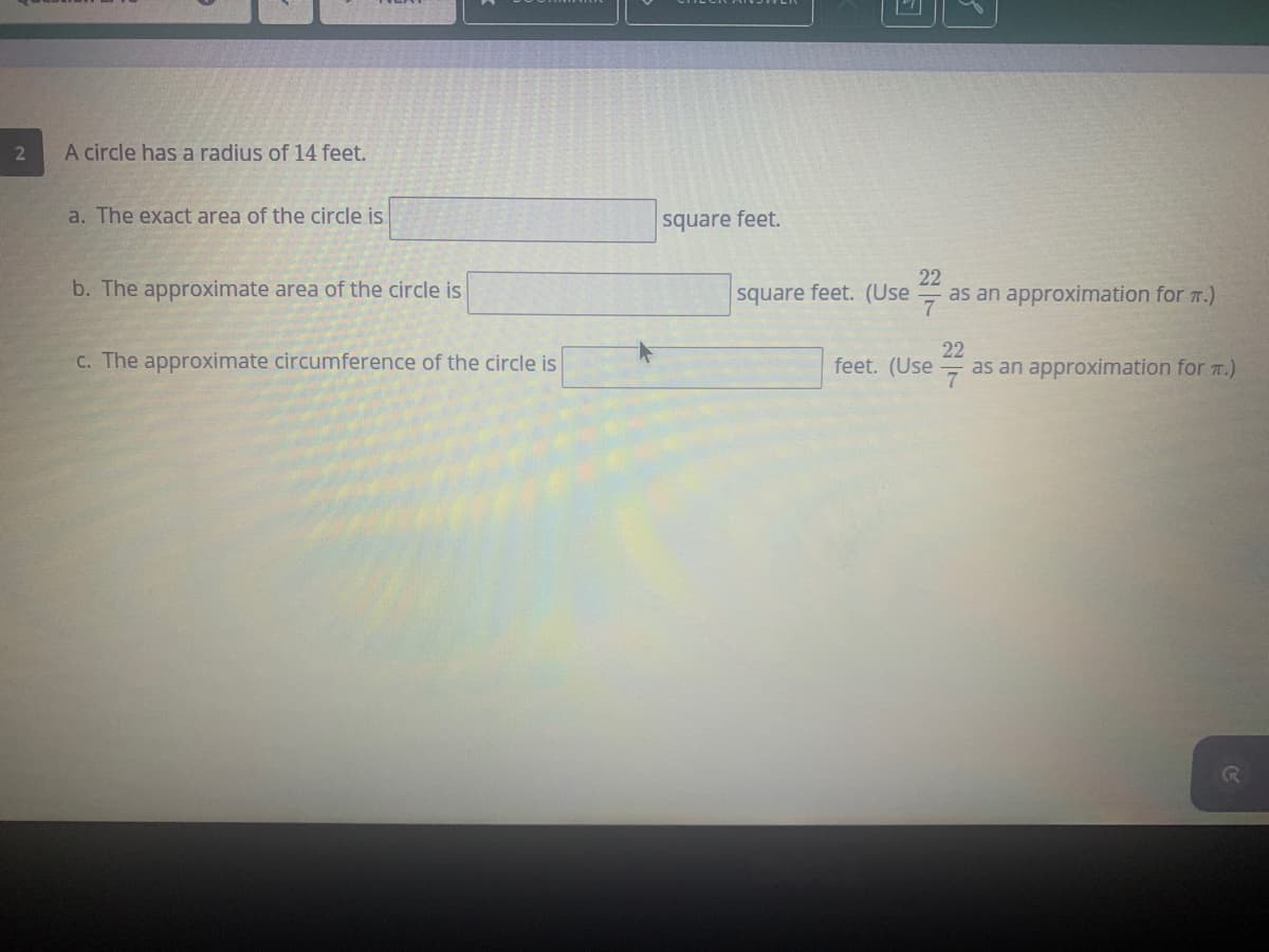 A circle has a radius of 14 feet.
a. The exact area of the circle is
square feet.
b. The approximate area of the circle is
square feet. (Use
22
as an approximation for 7.)
C. The approximate circumference of the circle is
22
as an approximation for T.)
feet. (Use
7
