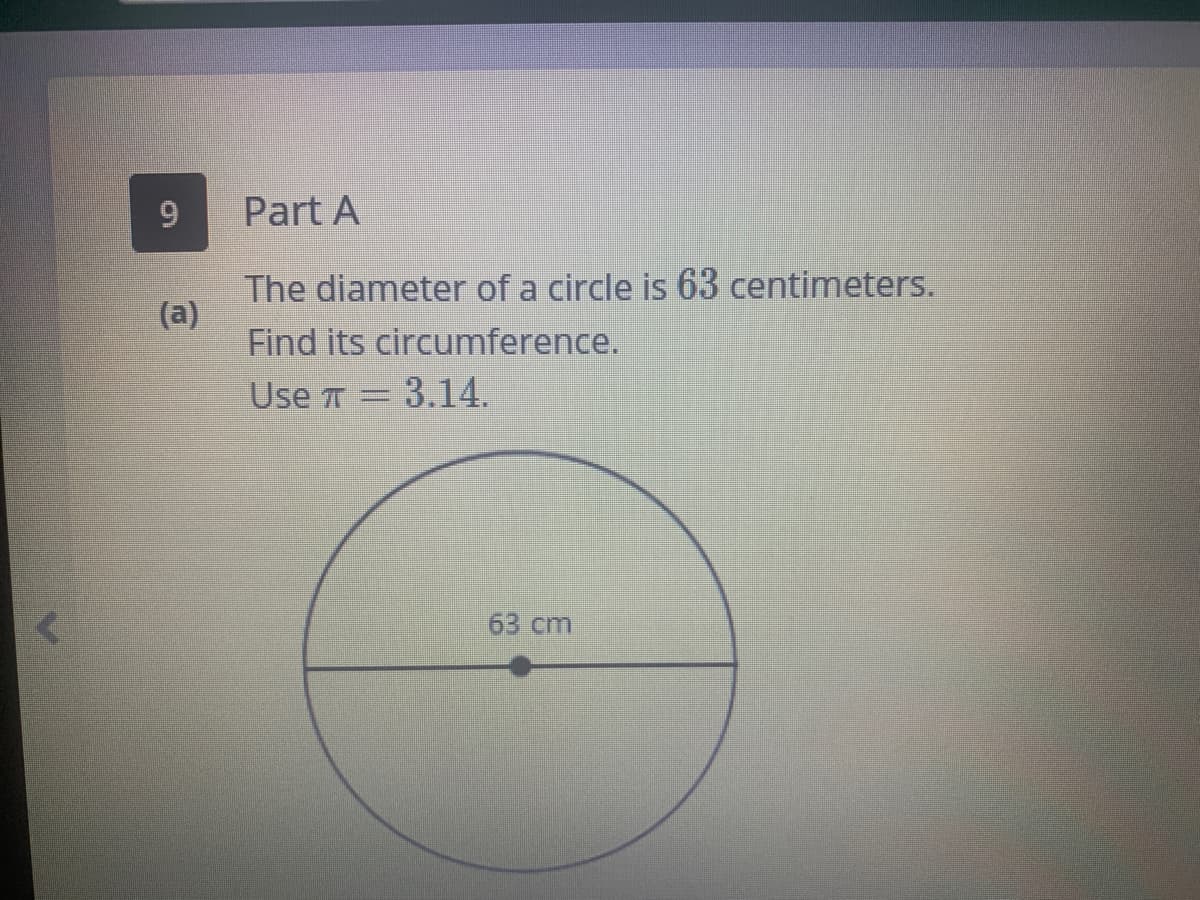 Part A
The diameter of a circle is 63 centimeters.
(a)
Find its circumference.
Use T
3.14.
63 cm
