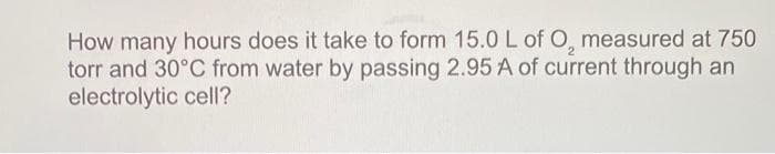 How many hours does it take to form 15.0 L of O, measured at 750
torr and 30°C from water by passing 2.95 A of current through an
electrolytic cell?
