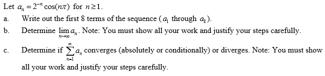 Let a, = 2" cos(n7) for n21.
Write out the first 8 terms of the sequence (a, through ag).
Determine lim a, . Note: You must show all your work and justify your steps carefully.
а.
b.
Determine if Ea, converges (absolutely or conditionally) or diverges. Note: You must show
с.
all your work and justify your steps carefully.
