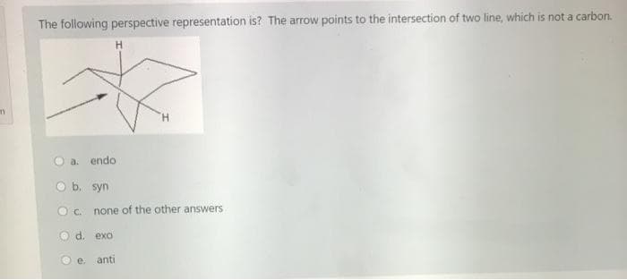 The following perspective representation is? The arrow points to the intersection of two line, which is not a carbon.
H
a.
endo
b. syn
O c. none of the other answers
O d. exo
O e.
anti
