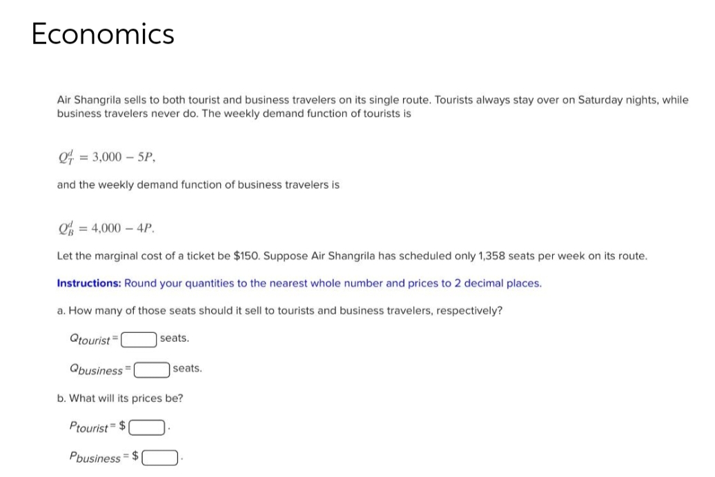 Economics
Air Shangrila sells to both tourist and business travelers on its single route. Tourists always stay over on Saturday nights, while
business travelers never do. The weekly demand function of tourists is
24 = 3,000-5P,
and the weekly demand function of business travelers is
Q = 4,000 - 4P.
Let the marginal cost of a ticket be $150. Suppose Air Shangrila has scheduled only 1,358 seats per week on its route.
Instructions: Round your quantities to the nearest whole number and prices to 2 decimal places.
a. How many of those seats should it sell to tourists and business travelers, respectively?
Qtourist=
Qbusiness
seats.
seats.
b. What will its prices be?
Ptourist=$
Pbusiness