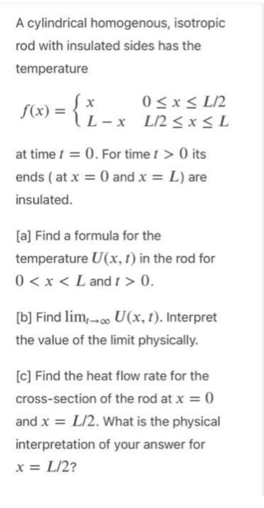 A cylindrical homogenous, isotropic
rod with insulated sides has the
temperature
= {
f(x) = {
L-x
0≤x≤ L/2
L/2 ≤ x ≤L
at time t = 0. For time t > 0 its
ends (at x = 0 and x = L) are
insulated.
[a] Find a formula for the
temperature U(x, t) in the rod for
0 < x < L and t > 0.
[b] Find lim,→∞ U(x, t). Interpret
the value of the limit physically.
[c] Find the heat flow rate for the
cross-section of the rod at x = 0
and x = L/2. What is the physical
interpretation of your answer for
x = L/2?