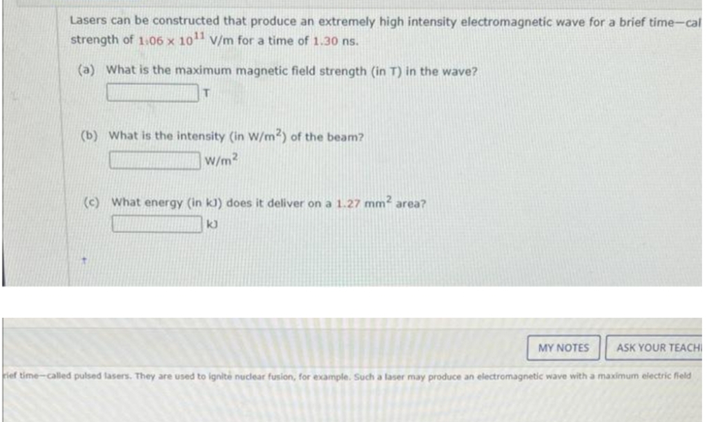 Lasers can be constructed that produce an extremely high intensity electromagnetic wave for a brief time-cal
strength of 1.06 x 1011 V/m for a time of 1.30 ns.
(a) What is the maximum magnetic field strength (in T) in the wave?
T
(b) What is the intensity (in W/m2) of the beam?
W/m²
(c) What energy (in kJ) does it deliver on a 1.27 mm² area?
k)
MY NOTES
ASK YOUR TEACHI
rief time-called pulsed lasers. They are used to ignité nuclear fusion, for example. Such a laser may produce an electromagnetic wave with a maximum electric field