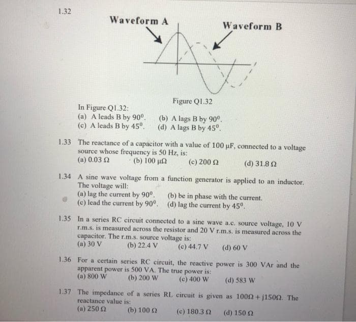 1.32
Waveform A
In Figure Q1.32:
(a) A leads B by 90°.
(c) A leads B by 45°.
Figure Q1.32
(b) A lags B by 90⁰.
(d) A lags B by 45°.
1.33 The reactance of a capacitor with a value of 100 µF, connected to a voltage
source whose frequency is 50 Hz, is:
(a) 0.03 2 · (b) 100 μΩ
(c) 200 Ω
(d) 31,8 Ω
Waveform B
H
1.34 A sine wave voltage from a function generator is applied to an inductor.
The voltage will:
(a) lag the current by 90°.
(c) lead the current by 90°.
1.36 For a certain series RC circuit, the reactive
apparent power is 500 VA. The true power is:
(a) 800 W
(b) 200 W
(c) 400 W
1.37 The impedance of a series
reactance value is:
(4) 250 Ω
1.35 In a series RC circuit connected to a sine wave a.c. source voltage, 10 V
r.m.s. is measured across the resistor and 20 V r.m.s. is measured across the
capacitor. The r.m.s. source voltage is:
(a) 30 V
(b) 22.4 V
(c) 44.7 V
(d) 60 V
power is 300 VAr and the
(d) 583 W
RL circuit is given as 10002+j1500. The
(c) 180.3 Ω (Φ) 150 Ω
(b) 100 (2
(b) be in phase with the current.
(d) lag the current by 45°.