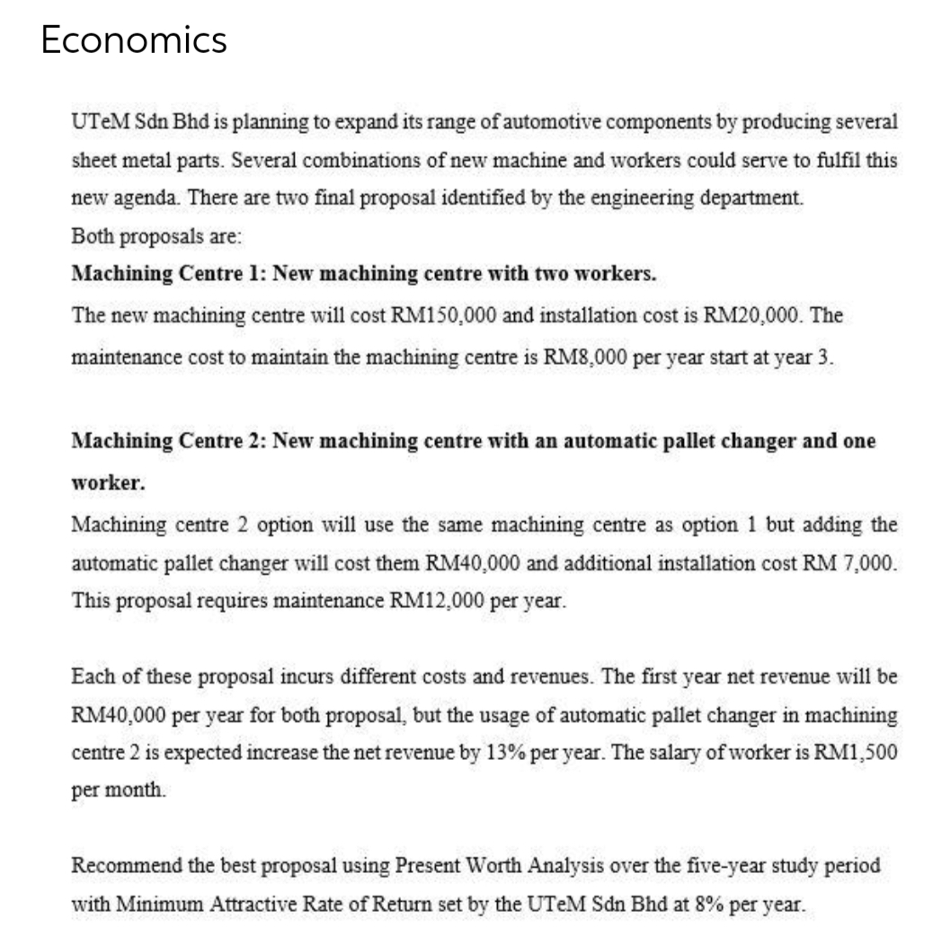 Economics
UTeM Sdn Bhd is planning to expand its range of automotive components by producing several
sheet metal parts. Several combinations of new machine and workers could serve to fulfil this
new agenda. There are two final proposal identified by the engineering department.
Both proposals are:
Machining Centre 1: New machining centre with two workers.
The new machining centre will cost RM150,000 and installation cost is RM20,000. The
maintenance cost to maintain the machining centre is RM8,000 per year start at year 3.
Machining Centre 2: New machining centre with an automatic pallet changer and one
worker.
Machining centre 2 option will use the same machining centre as option 1 but adding the
automatic pallet changer will cost them RM40,000 and additional installation cost RM 7,000.
This proposal requires maintenance RM12,000 per year.
Each of these proposal incurs different costs and revenues. The first year net revenue will be
RM40,000 per year for both proposal, but the usage of automatic pallet changer in machining
centre 2 is expected increase the net revenue by 13% per year. The salary of worker is RM1,500
per month.
Recommend the best proposal using Present Worth Analysis over the five-year study period
with Minimum Attractive Rate of Return set by the UTeM Sdn Bhd at 8% per year.