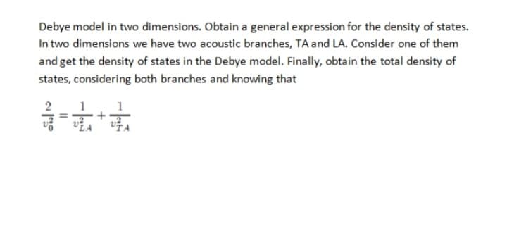 Debye model in two dimensions. Obtain a general expression for the density of states.
In two dimensions we have two acoustic branches, TA and LA. Consider one of them
and get the density of states in the Debye model. Finally, obtain the total density of
states, considering both branches and knowing that
2
3-1-1