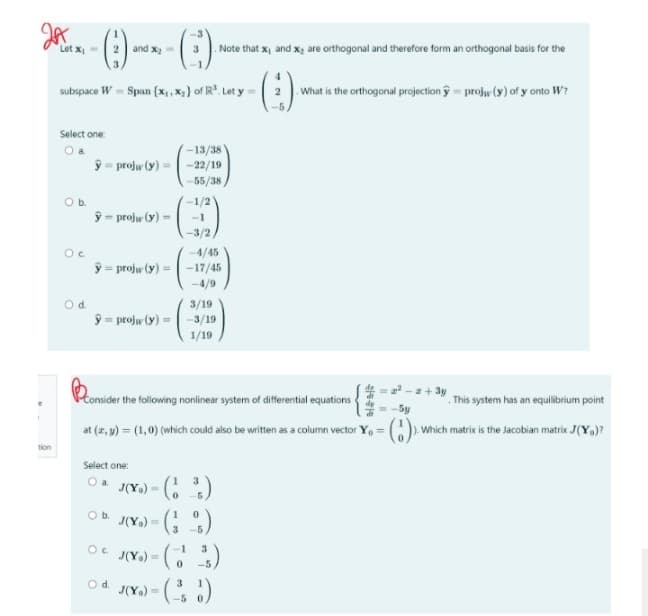 Hax
tion
()
subspace W = Span {x₁, x₂) of R³. Let y =
Let x₁ =
Select one:
O a
O b.
Oc
O d.
-13/38
ŷ projw (y) = -22/19
-55/38
ŷ-projw (y) =
and x₂=
ŷ = projw (y) =
4/45
ŷ projw (y) = -17/45
=
-4/9
Select one:
O a
Oc
○b. J(Y) =
O d.
J(Y₂) =
-1/2
-1
-3/2
Ponsider th
Consider the following nonlinear system of differential equations
at (x, y) = (1, 0) (which could also be written as a column vector Y₁ =
J(Y) =
J(Y₂)=
3/19
-3/19
1/19
Note that x, and x₂ are orthogonal and therefore form an orthogonal basis for the
(1³)
0
(²)
3
-5
3
(1³)
0
3
-5
-5
What is the orthogonal projection projw (y) of y onto W?
N&HE
-z + 3y
-5y
This system has an equilibrium point
Which matrix is the Jacobian matrix J(Y)?