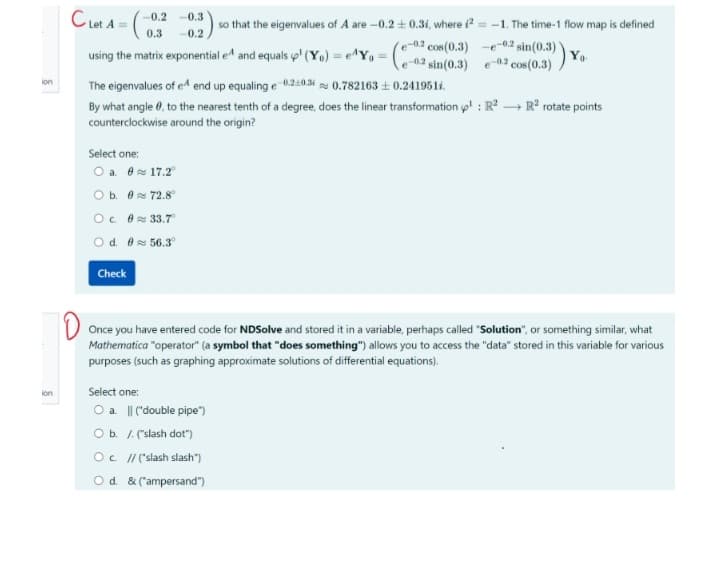 ion
ion
Cet A=(
-0.2 -0.3
-0.2
0.3
using the matrix exponential e^ and equals p' (Y₁) = e^Y₁ = (e
The eigenvalues of eª end up equaling e 0.210.3
0.782163 ± 0.241951.
By what angle, to the nearest tenth of a degree, does the linear transformation p¹: R² → R² rotate points
counterclockwise around the origin?
Select one:
O a. 0
17.2°
O b. 0
72.8°
Oc. 0≈ 33.7
O d. 0≈ 56.3°
Check
so that the eigenvalues of A are -0.2 ± 0.3i, where 2-1. The time-1 flow map is defined
e-0.2 cos(0.3) -e-02 sin(0.3)
e-02 Yo
Once you have entered code for NDSolve and stored it in a variable, perhaps called "Solution", or something similar, what
Mathematica "operator" (a symbol that "does something") allows you to access the "data" stored in this variable for various
purposes (such as graphing approximate solutions of differential equations).
Select one:
O a. || ("double pipe")
O b. /. ("slash dot")
O c. //("slash slash")
O d. & ("ampersand")